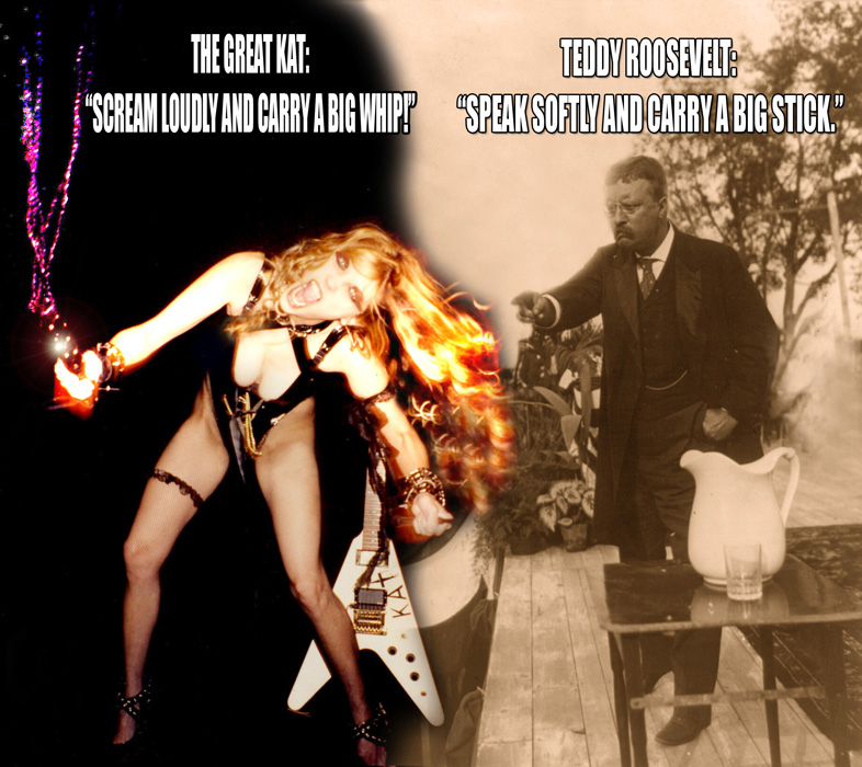 TEDDY ROOSEVELT: SPEAK SOFTLY AND CARRY A BIG STICK." THE GREAT KAT: "SCREAM LOUDLY AND CARRY A BIG WHIP!"