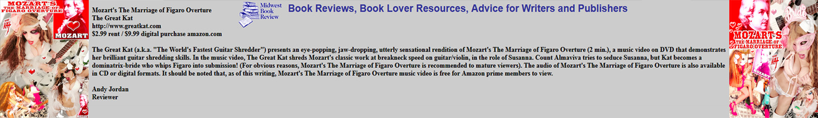 MIDWEST BOOK REVIEW'S Andy Jordan's Rave Review of The Great Kat's new #MOZART'S "THE MARRIAGE OF FIGARO OVERTURE"! "The Great Kat (a.k.a. "The World's Fastest Guitar Shredder") presents an eye-popping, jaw-dropping, utterly sensational rendition of Mozart's The Marriage of Figaro Overture (2 min.), a music video on DVD that demonstrates her brilliant guitar shredding skills."